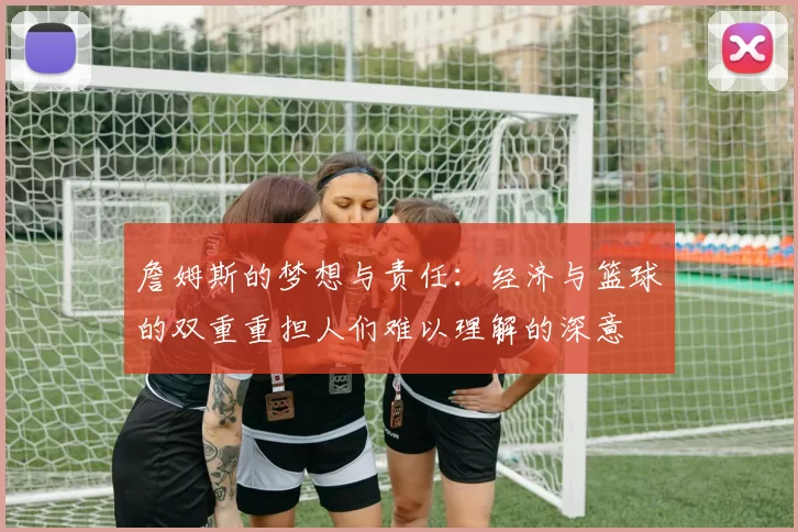 詹姆斯的梦想与责任：经济与篮球的双重重担人们难以理解的深意