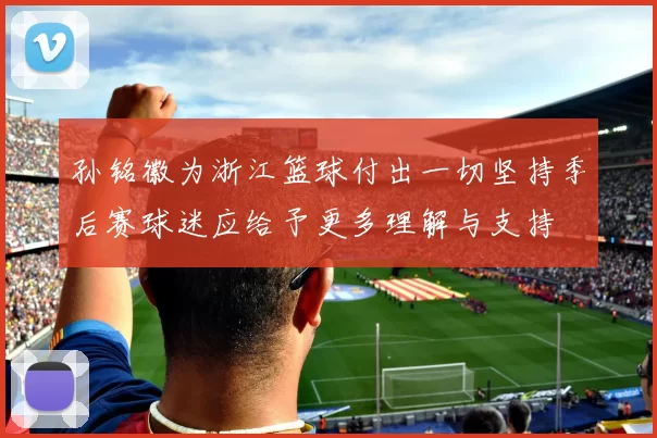 孙铭徽为浙江篮球付出一切坚持季后赛球迷应给予更多理解与支持
