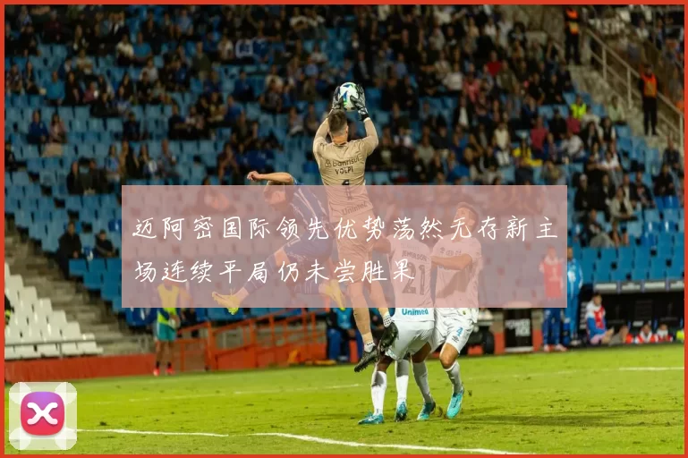 迈阿密国际领先优势荡然无存新主场连续平局仍未尝胜果