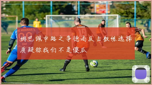 姆巴佩中路之争德尚反击教练选择质疑称我们不是傻瓜
