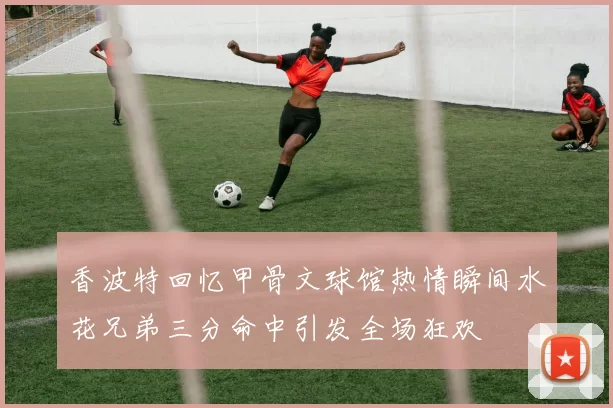 香波特回忆甲骨文球馆热情瞬间水花兄弟三分命中引发全场狂欢