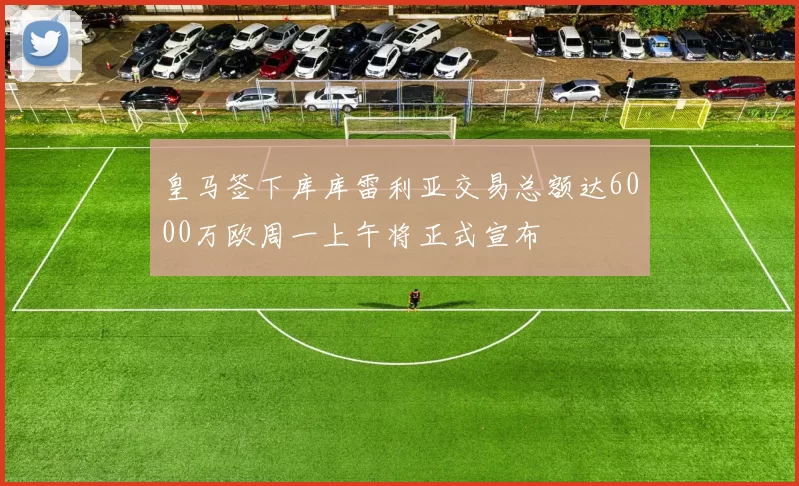 皇马签下库库雷利亚交易总额达6000万欧周一上午将正式宣布