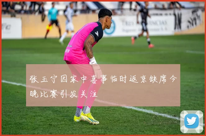 张玉宁因家中喜事临时返京缺席今晚比赛引发关注