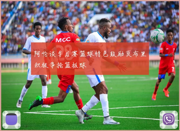 阿伦谈季后赛篮球特色鼓励莫布里积极争抢篮板球