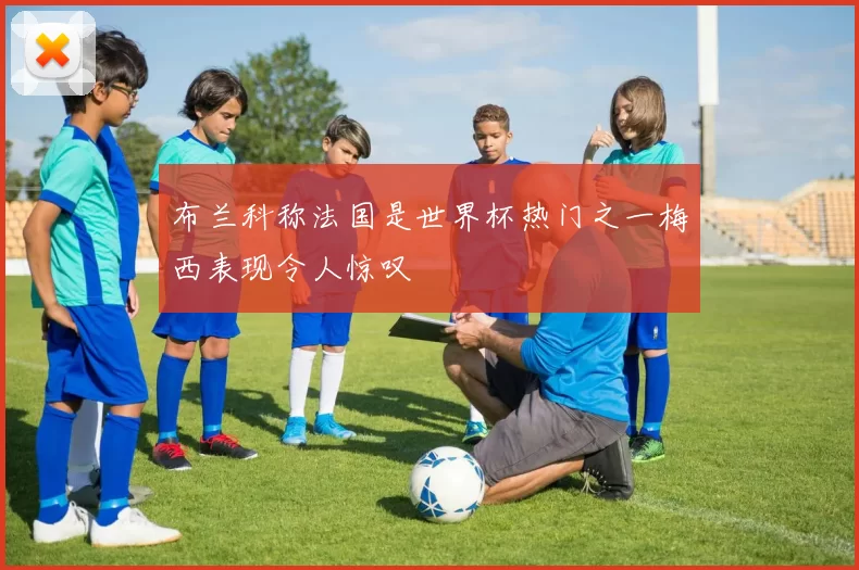 布兰科称法国是世界杯热门之一梅西表现令人惊叹