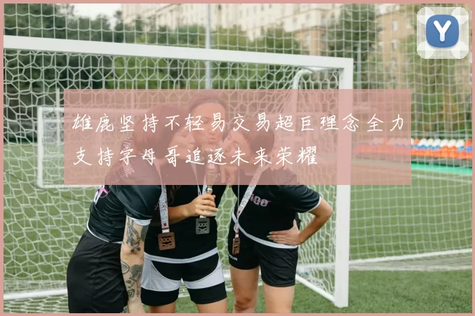 雄鹿坚持不轻易交易超巨理念全力支持字母哥追逐未来荣耀