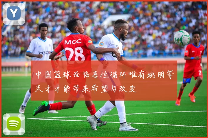中国篮球面临恶性循环唯有姚明等天才才能带来希望与改变
