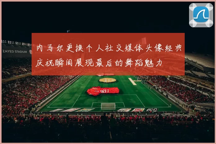 内马尔更换个人社交媒体头像经典庆祝瞬间展现最后的舞蹈魅力