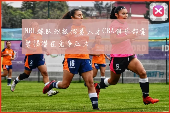 NBL球队积极招募人才CBA俱乐部需警惕潜在竞争压力