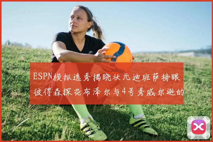 ESPN模拟选秀揭晓状元迪班萨榜眼彼得森探花布泽尔与4号秀威尔逊的精彩表现
