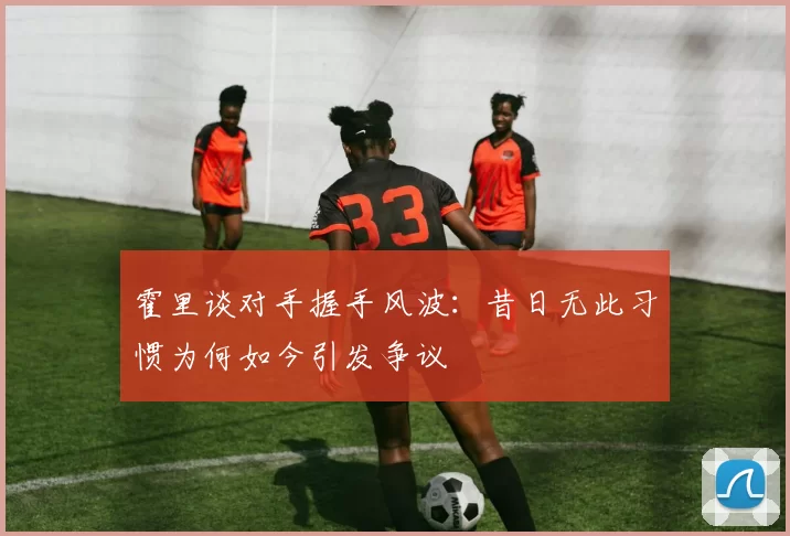 霍里谈对手握手风波：昔日无此习惯为何如今引发争议