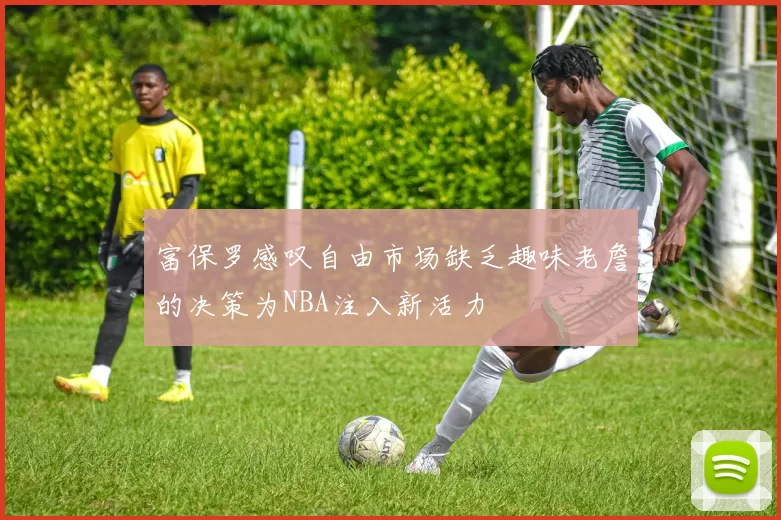 富保罗感叹自由市场缺乏趣味老詹的决策为NBA注入新活力