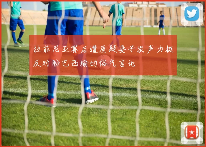 拉菲尼亚赛后遭质疑妻子发声力挺反对盼巴西输的俗气言论